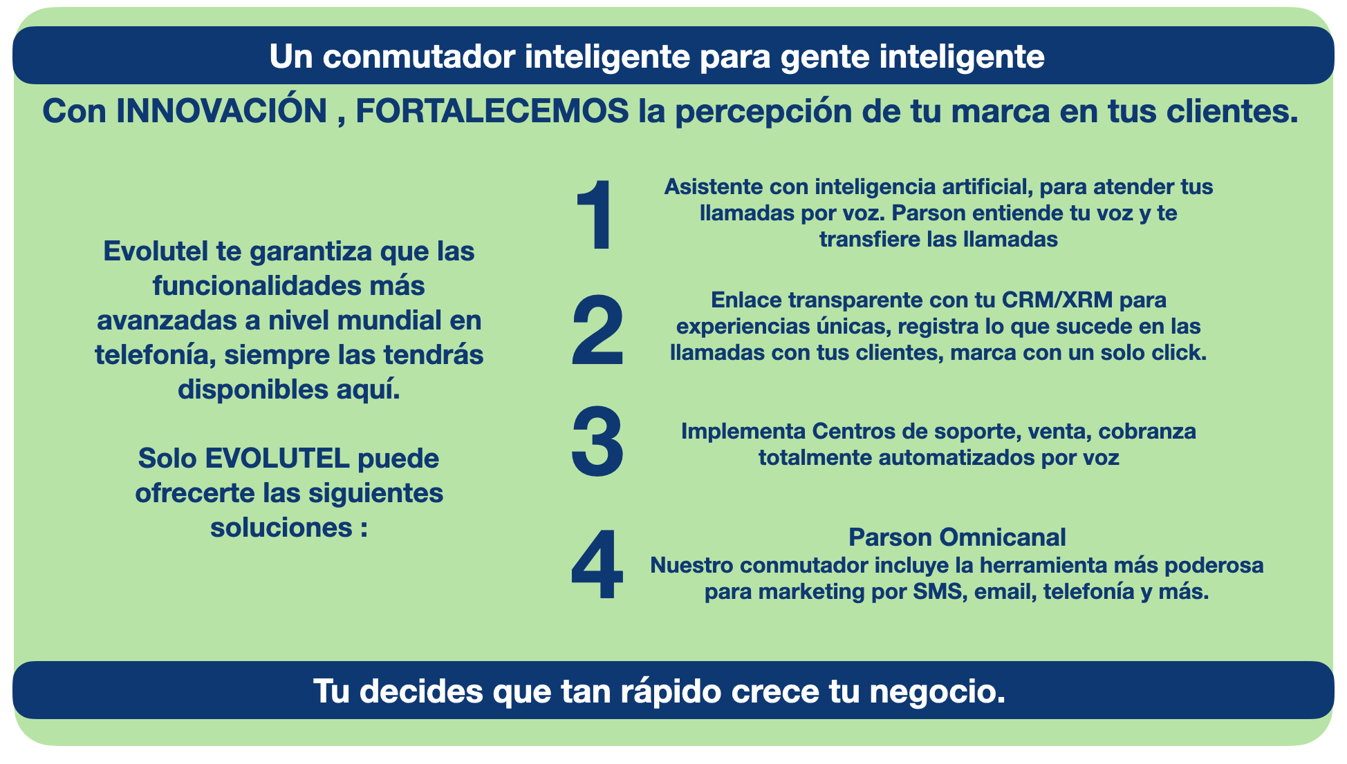 Un conmutador inteligente para gente inteligente, Con INNOVACIÓN , FORTALECEMOS la percepción de tu marca en tus clientes., Asistente con inteligencia artificial, para atender tus llamadas por voz. Parson entiende tu voz y te transfiere las llamadas. Enlace transparente con tu CRM/XRM para experiencias únicas, registra lo que sucede en las llamadas con tus clientes, marca con un solo click, Implementa Centros de soporte, venta, cobranza totalmente automatizados por voz.Parson Omnicanal 
Nuestro conmutador incluye la herramienta más poderosa para marketing por SMS, email, telefonía y más., Evolutel te garantiza que las funcionalidades más avanzadas a nivel mundial en telefonía, siempre las tendrás disponibles aquí. 

Solo EVOLUTEL puede ofrecerte las siguientes soluciones :